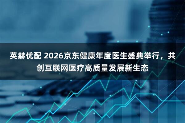 英赫优配 2026京东健康年度医生盛典举行，共创互联网医疗高质量发展新生态