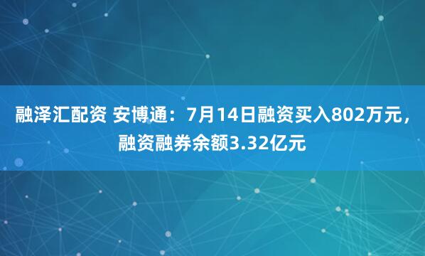 融泽汇配资 安博通：7月14日融资买入802万元，融资融券余额3.32亿元