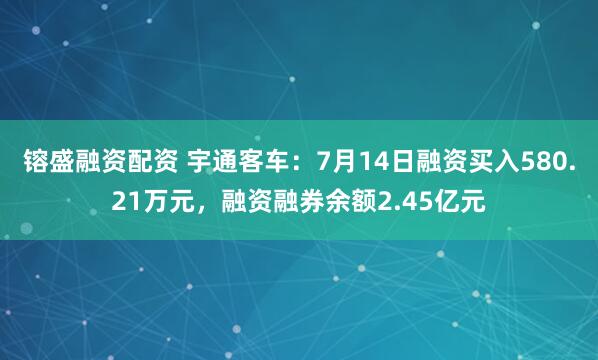 镕盛融资配资 宇通客车：7月14日融资买入580.21万元，融资融券余额2.45亿元